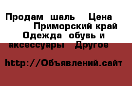 Продам  шаль  › Цена ­ 2 500 - Приморский край Одежда, обувь и аксессуары » Другое   